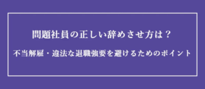 問題社員の正しい辞めさせ方は?不当解雇・違法な退職強要を避けるためのポイント