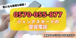 0570055877はジャックスカードからの督促！無視するリスク・対処法をチェック